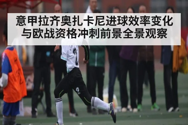 意甲拉齐奥扎卡尼进球效率变化与欧战资格冲刺前景全景观察